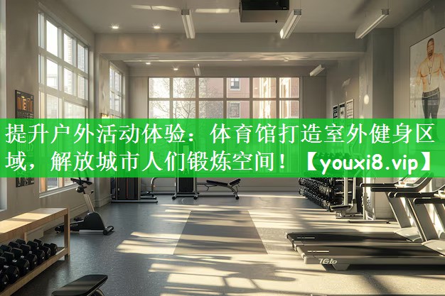 提升户外活动体验：体育馆打造室外健身区域，解放城市人们锻炼空间！