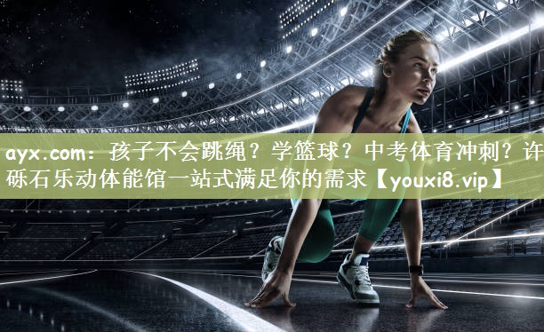 ayx.com：孩子不会跳绳？学篮球？中考体育冲刺？许昌砾石乐动体能馆一站式满足你的需求