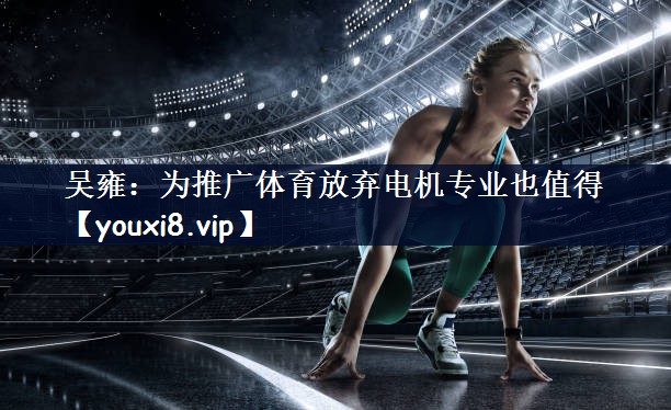 吴雍：为推广体育放弃电机专业也值得