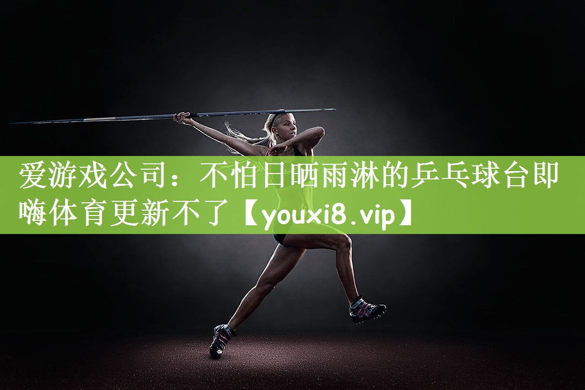 爱游戏公司：不怕日晒雨淋的乒乓球台即嗨体育更新不了