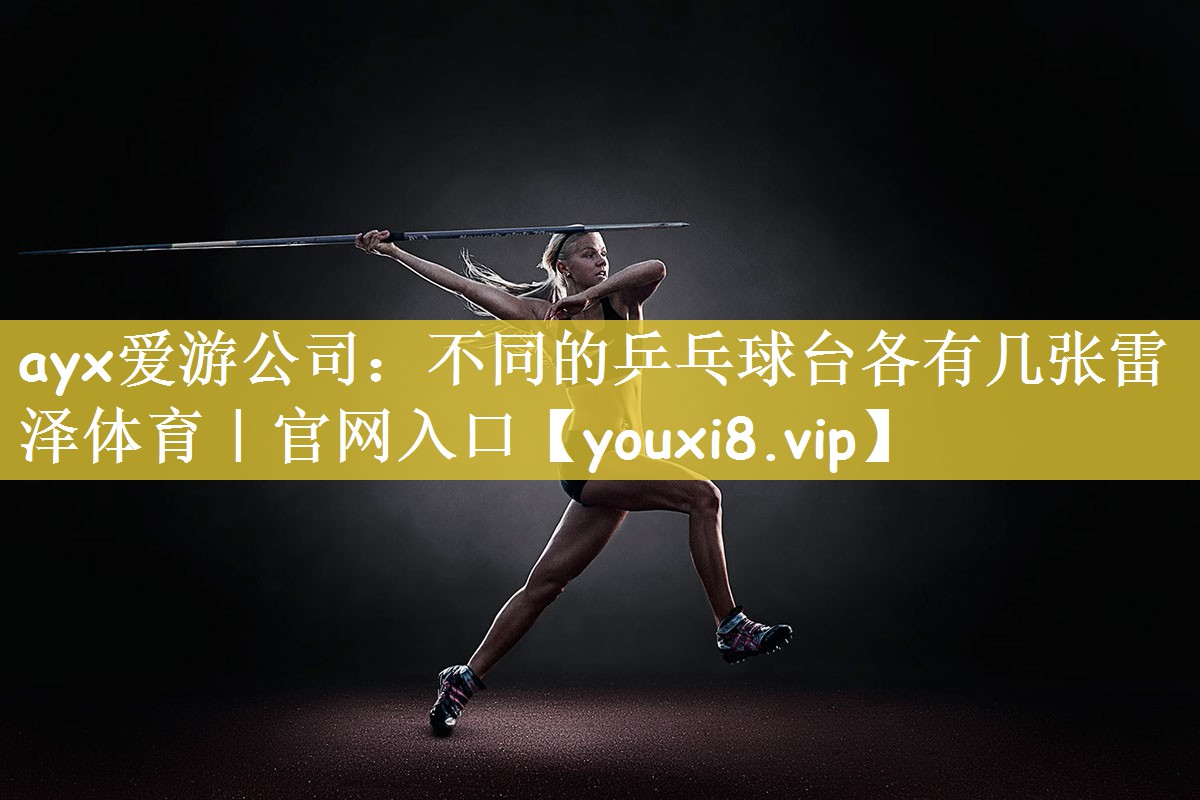ayx爱游公司：不同的乒乓球台各有几张雷泽体育｜官网入口