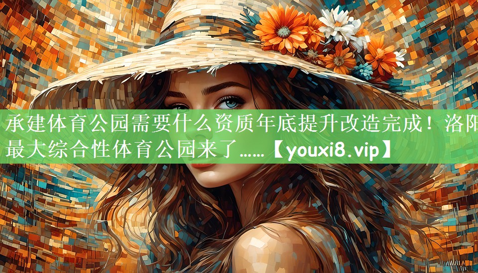 承建体育公园需要什么资质年底提升改造完成！洛阳最大综合性体育公园来了……