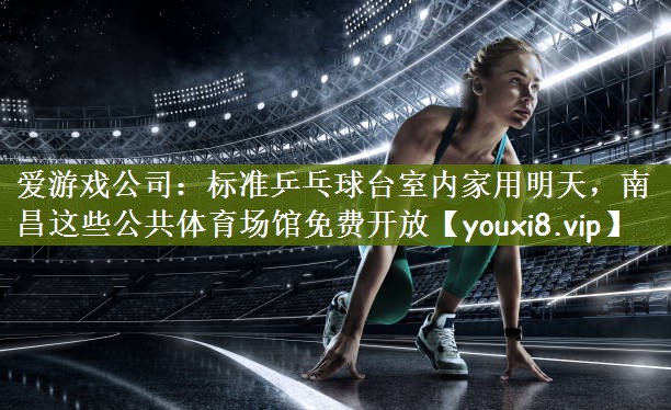 爱游戏公司：标准乒乓球台室内家用明天，南昌这些公共体育场馆免费开放