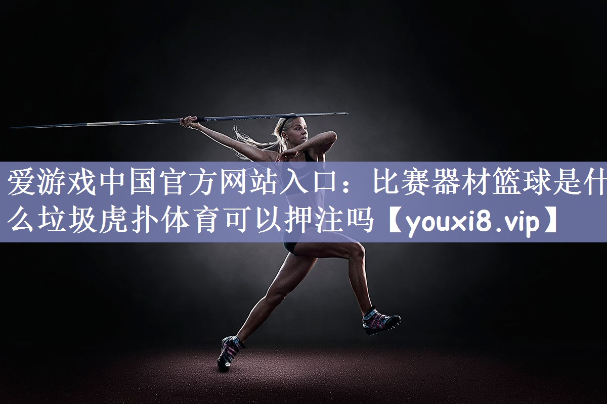 爱游戏中国官方网站入口：比赛器材篮球是什么垃圾虎扑体育可以押注吗