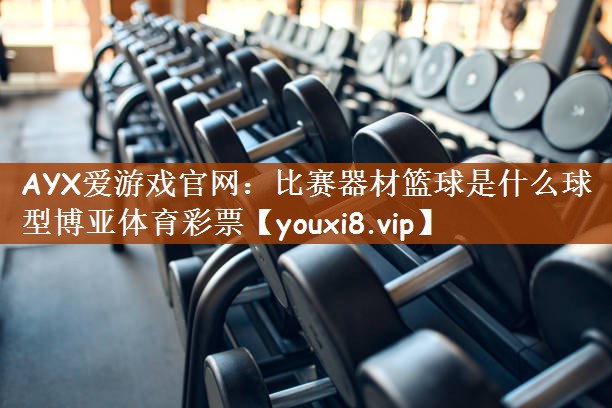 AYX爱游戏官网：比赛器材篮球是什么球型博亚体育彩票
