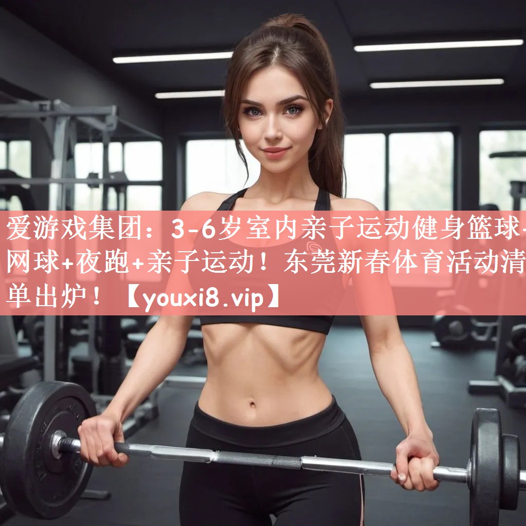 爱游戏集团：3-6岁室内亲子运动健身篮球+网球+夜跑+亲子运动！东莞新春体育活动清单出炉！