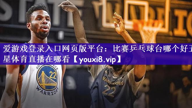 爱游戏登录入口网页版平台：比赛乒乓球台哪个好五星体育直播在哪看