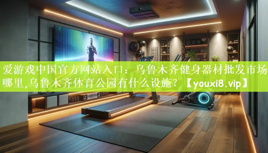 爱游戏中国官方网站入口：乌鲁木齐健身器材批发市场在哪里,乌鲁木齐体育公园有什么设施？
