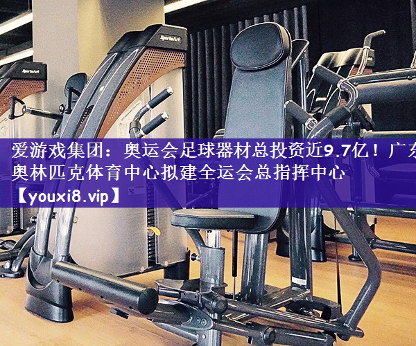 爱游戏集团：奥运会足球器材总投资近9.7亿！广东奥林匹克体育中心拟建全运会总指挥中心