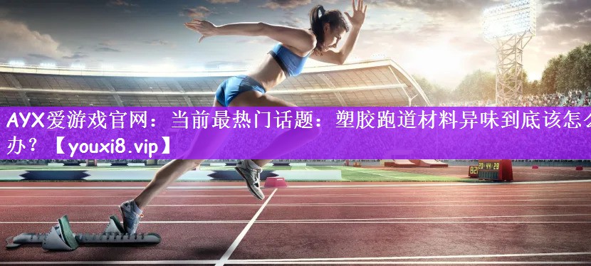 AYX爱游戏官网：当前最热门话题：塑胶跑道材料异味到底该怎么办？