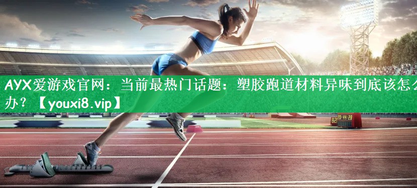 当前最热门话题：塑胶跑道材料异味到底该怎么办？